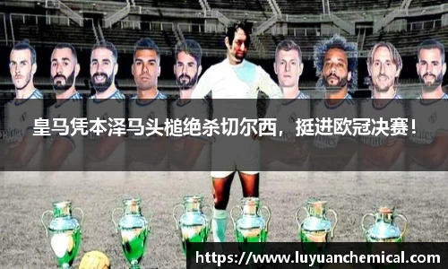 皇马凭本泽马头槌绝杀切尔西，挺进欧冠决赛！